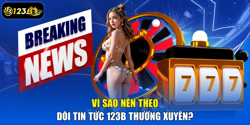 Vì Sao Nên Theo Dõi Tin Tức 123B Thường Xuyên?
